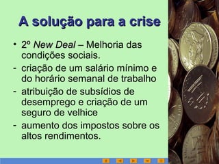 A solução para a criseA solução para a crise
• 2º2º New DealNew Deal –– Melhoria das
condições sociais.
- criação de um salário mínimo e
do horário semanal de trabalho
- atribuição de subsídios de
desemprego e criação de um
seguro de velhice
- aumento dos impostos sobre os
altos rendimentos.
 