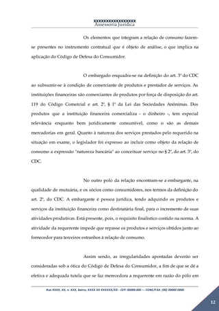XXXXXXXXXXXXXXXXX
Assessoria Jurídica
Rua XXXX, XX, n. XXX, bairro, XXXX XX XXXXXX/XX - CEP: 00000.000 –- FONE/FAX: (00) 00000 0000
12
Os elementos que integram a relação de consumo fazem-
se presentes no instrumento contratual que é objeto de análise, o que implica na
aplicação do Código de Defesa do Consumidor.
O embargado enquadra-se na definição do art. 3º do CDC
ao subsumir-se à condição de comerciante de produtos e prestador de serviços. As
instituições financeiras são comerciantes de produtos por força de disposição do art.
119 do Código Comercial e art. 2º, § 1º da Lei das Sociedades Anônimas. Dos
produtos que a instituição financeira comercializa - o dinheiro -, tem especial
relevância enquanto bem juridicamente consumível, como o são as demais
mercadorias em geral. Quanto à natureza dos serviços prestados pelo requerido na
situação em exame, o legislador foi expresso ao incluir como objeto da relação de
consumo a expressão "natureza bancária" ao conceituar serviço no § 2º, do art. 3º, do
CDC.
No outro polo da relação encontram-se a embargante, na
qualidade de mutuária, e os sócios como consumidores, nos termos da definição do
art. 2º, do CDC. A embargante é pessoa jurídica, tendo adquirido os produtos e
serviços da instituição financeira como destinatária final, para o incremento de suas
atividades produtivas. Está presente, pois, o requisito finalístico contido na norma. A
atividade da requerente impede que repasse os produtos e serviços obtidos junto ao
fornecedor para terceiros estranhos à relação de consumo.
Assim sendo, as irregularidades apontadas deverão ser
consideradas sob a ótica do Código de Defesa do Consumidor, a fim de que se dê a
efetiva e adequada tutela que se faz merecedora a requerente em razão do pólo em
 