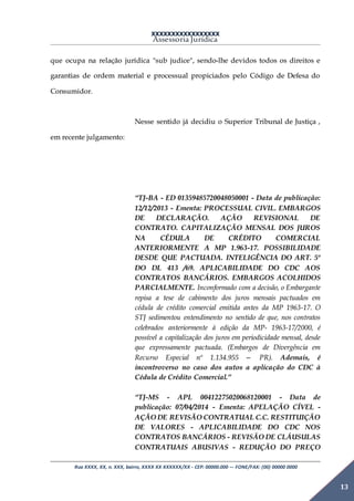 XXXXXXXXXXXXXXXXX
Assessoria Jurídica
Rua XXXX, XX, n. XXX, bairro, XXXX XX XXXXXX/XX - CEP: 00000.000 –- FONE/FAX: (00) 00000 0000
13
que ocupa na relação jurídica "sub judice", sendo-lhe devidos todos os direitos e
garantias de ordem material e processual propiciados pelo Código de Defesa do
Consumidor.
Nesse sentido já decidiu o Superior Tribunal de Justiça ,
em recente julgamento:
“TJ-BA - ED 01359485720048050001 - Data de publicação:
12/12/2013 - Ementa: PROCESSUAL CIVIL. EMBARGOS
DE DECLARAÇÃO. AÇÃO REVISIONAL DE
CONTRATO. CAPITALIZAÇÃO MENSAL DOS JUROS
NA CÉDULA DE CRÉDITO COMERCIAL
ANTERIORMENTE A MP 1.963-17. POSSIBILIDADE
DESDE QUE PACTUADA. INTELIGÊNCIA DO ART. 5º
DO DL 413 /69. APLICABILIDADE DO CDC AOS
CONTRATOS BANCÁRIOS. EMBARGOS ACOLHIDOS
PARCIALMENTE. Inconformado com a decisão, o Embargante
repisa a tese de cabimento dos juros mensais pactuados em
cédula de crédito comercial emitida antes da MP 1963-17. O
STJ sedimentou entendimento no sentido de que, nos contratos
celebrados anteriormente à edição da MP- 1963-17/2000, é
possível a capitalização dos juros em periodicidade mensal, desde
que expressamente pactuada. (Embargos de Divergência em
Recurso Especial nº 1.134.955 – PR). Ademais, é
incontroverso no caso dos autos a aplicação do CDC à
Cédula de Crédito Comercial.”
“TJ-MS - APL 00412275020068120001 - Data de
publicação: 07/04/2014 - Ementa: APELAÇÃO CÍVEL -
AÇÃO DE REVISÃO CONTRATUAL C.C. RESTITUIÇÃO
DE VALORES - APLICABILIDADE DO CDC NOS
CONTRATOS BANCÁRIOS - REVISÃO DE CLÁUSULAS
CONTRATUAIS ABUSIVAS - REDUÇÃO DO PREÇO
 