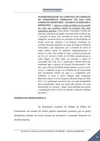 XXXXXXXXXXXXXXXXX
Assessoria Jurídica
Rua XXXX, XX, n. XXX, bairro, XXXX XX XXXXXX/XX - CEP: 00000.000 –- FONE/FAX: (00) 00000 0000
15
INADMISSIBILIDADE DA COBRANÇA DE COMISSÃO
DE PERMANÊNCIA CUMULADA OU NÃO COM
CORREÇÃO MONETÁRIA - RECURSO CONHECIDO E
IMPROVIDO. 1. Aplica-se o Código de Defesa do Consumidor
aos casos que envolvem relação de consumo, tais como
empréstimos bancários. Dessa forma, é permitida a revisão das
cláusulas contratuais pactuadas, mormente frente ao fato de que
o princípio do pacta sunt servanda, há muito vêm sofrendo
mitigações, mormente frente aos princípios da boa-fé objetiva, da
função social dos contratos e do dirigismo contratual. Os
contratos bancários sujeitam-se às regras do Código de Defesa do
Consumidor, cujos dispositivos, por se tratarem de norma de
ordem pública, devem ser aplicados, independentemente se
anterior ou não à sua entrada em vigor, na forma prevista pelo
art. 52, § 1º, da Lei n. 9.298, de 1º.8.1996, considerando que a
Carta Magna de 1988 erigiu em princípio a defesa do
consumidor (art. 170, VI). 2. Ainda que o contrato tenha sido
entabulado após o advento da Emenda Constitucional n.º 40,
fato é que o Decreto 22.626/33 também limitou os juros em 12%
ao ano e é aplicável, já que a Lei 4.595/64 não foi recepcionada
pela Constituição Federal em vigor, e a competência para
estabelecer os juros a serem cobrados pelas instituições
financeiras passou a ser do Congresso Nacional (artigo 48, XIII,
CF). 3. A capitalização mensal de juros, em razão da ilegalidade
dessa periodicidade, ainda que tenha sido prevista sob outra
denominação no contrato, é ilegal, sendo permitida tão-somente
a capitalização anual. 4. Deve ser afastada a cláusula contratual
que prevê...”
NORMAS DE ORDEM PÚBLICA
As disposições exaradas no Código de Defesa do
Consumidor são normas de ordem pública impedindo, portanto, que as partes
disciplinem relações de forma diversa aos princípios e comandos dispostos no
aludido diploma.
 