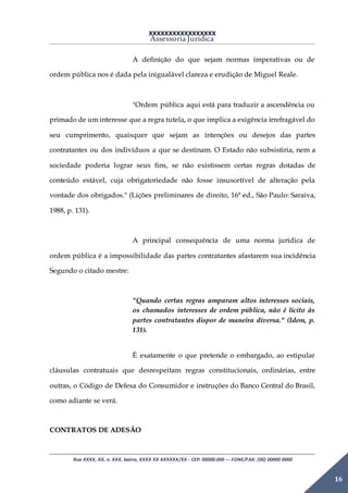 XXXXXXXXXXXXXXXXX
Assessoria Jurídica
Rua XXXX, XX, n. XXX, bairro, XXXX XX XXXXXX/XX - CEP: 00000.000 –- FONE/FAX: (00) 00000 0000
16
A definição do que sejam normas imperativas ou de
ordem pública nos é dada pela inigualável clareza e erudição de Miguel Reale.
"Ordem pública aqui está para traduzir a ascendência ou
primado de um interesse que a regra tutela, o que implica a exigência irrefragável do
seu cumprimento, quaisquer que sejam as intenções ou desejos das partes
contratantes ou dos indivíduos a que se destinam. O Estado não subsistiria, nem a
sociedade poderia lograr seus fins, se não existissem certas regras dotadas de
conteúdo estável, cuja obrigatoriedade não fosse insuscetível de alteração pela
vontade dos obrigados." (Lições preliminares de direito, 16ª ed., São Paulo: Saraiva,
1988, p. 131).
A principal consequência de uma norma jurídica de
ordem pública é a impossibilidade das partes contratantes afastarem sua incidência
Segundo o citado mestre:
"Quando certas regras amparam altos interesses sociais,
os chamados interesses de ordem pública, não é lícito às
partes contratantes dispor de maneira diversa." (Idem, p.
131).
É exatamente o que pretende o embargado, ao estipular
cláusulas contratuais que desrespeitam regras constitucionais, ordinárias, entre
outras, o Código de Defesa do Consumidor e instruções do Banco Central do Brasil,
como adiante se verá.
CONTRATOS DE ADESÃO
 