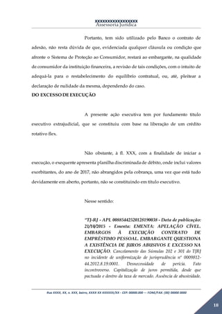 XXXXXXXXXXXXXXXXX
Assessoria Jurídica
Rua XXXX, XX, n. XXX, bairro, XXXX XX XXXXXX/XX - CEP: 00000.000 –- FONE/FAX: (00) 00000 0000
18
Portanto, tem sido utilizado pelo Banco o contrato de
adesão, não resta dúvida de que, evidenciada qualquer cláusula ou condição que
afronte o Sistema de Proteção ao Consumidor, restará ao embargante, na qualidade
de consumidor da instituição financeira, a revisão de tais condições, com o intuito de
adequá-la para o restabelecimento do equilíbrio contratual, ou, até, pleitear a
declaração de nulidade da mesma, dependendo do caso.
DO EXCESSO DE EXECUÇÃO
A presente ação executiva tem por fundamento título
executivo extrajudicial, que se constituiu com base na liberação de um crédito
rotativo flex.
Não obstante, à fl. XXX, com a finalidade de iniciar a
execução, o exequente apresenta planilha discriminadade débito, onde inclui valores
exorbitantes, do ano de 2017, não abrangidos pela cobrança, uma vez que está tudo
devidamente em aberto, portanto, não se constituindo em título executivo.
Nesse sentido:
“TJ-RJ - APL 00885442520128190038 - Data de publicação:
21/10/2015 - Ementa: EMENTA: APELAÇÃO CÍVEL.
EMBARGOS À EXECUÇÃO CONTRATO DE
EMPRÉSTIMO PESSOAL. EMBARGANTE QUESTIONA
A EXISTÊNCIA DE JUROS ABUSIVOS E EXCESSO NA
EXECUÇÃO. Cancelamento das Súmulas 202 e 301 do TJRJ
no incidente de uniformização de jurisprudência nº 0009812-
44.2012.8.19.0001. Desnecessidade de perícia. Fato
incontroverso. Capitalização de juros permitida, desde que
pactuada e dentro da taxa de mercado. Ausência de abusividade.
 