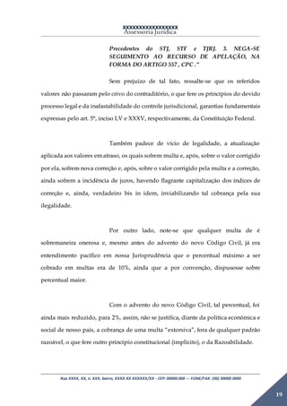 XXXXXXXXXXXXXXXXX
Assessoria Jurídica
Rua XXXX, XX, n. XXX, bairro, XXXX XX XXXXXX/XX - CEP: 00000.000 –- FONE/FAX: (00) 00000 0000
19
Precedentes do STJ, STF e TJRJ. 3. NEGA-SE
SEGUIMENTO AO RECURSO DE APELAÇÃO, NA
FORMA DO ARTIGO 557 , CPC .”
Sem prejuízo de tal fato, ressalte-se que os referidos
valores não passaram pelo crivo do contraditório, o que fere os princípios do devido
processo legal e da inafastabilidade do controle jurisdicional, garantias fundamentais
expressas pelo art. 5°, inciso LV e XXXV, respectivamente, da Constituição Federal.
Também padece de vício de legalidade, a atualização
aplicada aos valores em atraso, os quais sofrem multa e, após, sobre o valor corrigido
por ela, sofrem nova correção e, após, sobre o valor corrigido pela multa e a correção,
ainda sofrem a incidência de juros, havendo flagrante capitalização dos índices de
correção e, ainda, verdadeiro bis in idem, inviabilizando tal cobrança pela sua
ilegalidade.
Por outro lado, note-se que qualquer multa de é
sobremaneira onerosa e, mesmo antes do advento do novo Código Civil, já era
entendimento pacífico em nossa Jurisprudência que o percentual máximo a ser
cobrado em multas era de 10%, ainda que a por convenção, dispusesse sobre
percentual maior.
Com o advento do novo Código Civil, tal percentual, foi
ainda mais reduzido, para 2%, assim, não se justifica, diante da política econômica e
social de nosso país, a cobrança de uma multa “extorsiva”, fora de qualquer padrão
razoável, o que fere outro princípio constitucional (implícito), o da Razoabilidade.
 