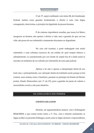 XXXXXXXXXXXXXXXXX
Assessoria Jurídica
Rua XXXX, XX, n. XXX, bairro, XXXX XX XXXXXX/XX - CEP: 00000.000 –- FONE/FAX: (00) 00000 0000
20
O art. 5°, caput combinado com inciso III, da Constituição
Federal, institui como garantia fundamental, o direito à uma vida digna,
consagrando, desta forma, o princípio da dignidade da pessoa humana.
É de extrema importância ressaltar, que nossa Lei Maior,
assegurou ao homem, não apenas o direito à vida, mas a garantia de que, em sua
vida, não possa ele ser submetido a tratamento desumano ou degradante.
No caso sub examine, a parte embargante está sendo
submetido a uma cobrança excessiva de um crédito do qual sempre efetuou o
adimplemento, se caracterizando por um cliente de ampla boa fé e ainda assim se
encontra na iminência de ser cobrado por intermédio de uma ação judicial.
Aplicar a lei não é apenas a interpretação literal de seu
texto mas, e principalmente, sua valoração diante da realidade social, porque as leis
existem, num sistema como o brasileiro, pautado no princípio do Estado de Direito,
porém, Estado Democrático (art. 1°, da CF), para a garantia da pauta de valores e
necessidades sociais e não para afastá-los.
DA CONCLUSÃO E DOS PEDIDOS
EMERITO JULGADOR
Destarte, ad argumentandum tantum, vem o Embargante
REQUERER, o que consta nestes autos, a V. Exa., com o máximo acatamento, se
digne acolher os presentes Embargos, assim como se digne declarar a improcedência,
 