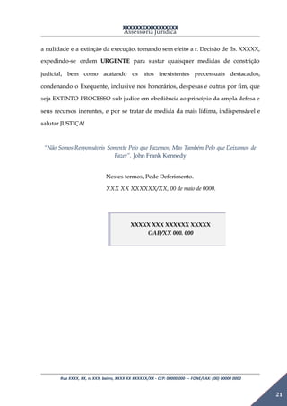 XXXXXXXXXXXXXXXXX
Assessoria Jurídica
Rua XXXX, XX, n. XXX, bairro, XXXX XX XXXXXX/XX - CEP: 00000.000 –- FONE/FAX: (00) 00000 0000
21
a nulidade e a extinção da execução, tornando sem efeito a r. Decisão de fls. XXXXX,
expedindo-se ordem URGENTE para sustar quaisquer medidas de constrição
judicial, bem como acatando os atos inexistentes processuais destacados,
condenando o Exequente, inclusive nos honorários, despesas e outras por fim, que
seja EXTINTO PROCESSO sub-judice em obediência ao princípio da ampla defesa e
seus recursos inerentes, e por se tratar de medida da mais lídima, indispensável e
salutar JUSTIÇA!
“Não Somos Responsáveis Somente Pelo que Fazemos, Mas Também Pelo que Deixamos de
Fazer”. John Frank Kennedy
Nestes termos, Pede Deferimento.
XXX XX XXXXXX/XX, 00 de maio de 0000.
XXXXX XXX XXXXXX XXXXX
OAB/XX 000. 000
 