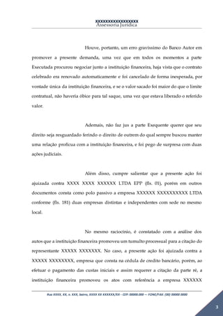 XXXXXXXXXXXXXXXXX
Assessoria Jurídica
Rua XXXX, XX, n. XXX, bairro, XXXX XX XXXXXX/XX - CEP: 00000.000 –- FONE/FAX: (00) 00000 0000
3
Houve, portanto, um erro gravíssimo do Banco Autor em
promover a presente demanda, uma vez que em todos os momentos a parte
Executada procurou negociar junto a instituição financeira, haja vista que o contrato
celebrado era renovado automaticamente e foi cancelado de forma inesperada, por
vontade única da instituição financeira, e se o valor sacado foi maior do que o limite
contratual, não haveria óbice para tal saque, uma vez que estava liberado o referido
valor.
Ademais, não faz jus a parte Exequente querer que seu
direito seja resguardado ferindo o direito de outrem do qual sempre buscou manter
uma relação profícua com a instituição financeira, e foi pego de surpresa com duas
ações judiciais.
Além disso, cumpre salientar que a presente ação foi
ajuizada contra XXXX XXXX XXXXXX LTDA EPP (fls. 01), porém em outros
documentos consta como polo passivo a empresa XXXXXX XXXXXXXXXX LTDA
conforme (fls. 181) duas empresas distintas e independentes com sede no mesmo
local.
No mesmo raciocínio, é constatado com a análise dos
autos que a instituição financeira promoveu um tumulto processual para a citação do
representante XXXXX XXXXXXX. No caso, a presente ação foi ajuizada contra a
XXXXX XXXXXXXX, empresa que consta na cédula de credito bancário, porém, ao
efetuar o pagamento das custas iniciais e assim requerer a citação da parte ré, a
instituição financeira promoveu os atos com referência a empresa XXXXXX
 