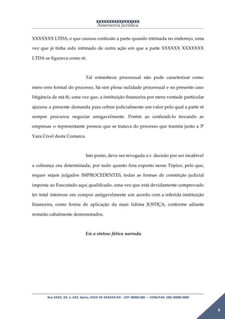 XXXXXXXXXXXXXXXXX
Assessoria Jurídica
Rua XXXX, XX, n. XXX, bairro, XXXX XX XXXXXX/XX - CEP: 00000.000 –- FONE/FAX: (00) 00000 0000
4
XXXXXXX LTDA, o que causou confusão a parte quando intimada no endereço, uma
vez que já tinha sido intimado de outra ação em que a parte XXXXXX XXXXXXX
LTDA se figurava como ré.
Tal estranheza processual não pode caracterizar como
mero erro formal do processo, há sim plena nulidade processual e no presente caso
litigância de má fé, uma vez que, a instituição financeira por mera vontade particular
ajuizou a presente demanda para cobrar judicialmente um valor pelo qual a parte ré
sempre procurou negociar amigavelmente. Porém ao confundi-lo trocando as
empresas o representante pensou que se tratava do processo que tramita junto a 3°
Vara Cível desta Comarca.
Isto posto, deve ser revogada a r. decisão por ser incabível
a cobrança ora determinada, por tudo quanto fora exposto nesse Tópico, pelo que,
requer sejam julgados IMPROCEDENTES, todas as formas de constrição judicial
imposta ao Executado aqui qualificado, uma vez que está devidamente comprovado
ter total interesse em compor amigavelmente um acordo com a referida instituição
financeira, como forma de aplicação da mais lídima JUSTIÇA, conforme adiante
restarão cabalmente demonstrados.
Eis a síntese fática narrada.
 