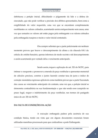 XXXXXXXXXXXXXXXXX
Assessoria Jurídica
Rua XXXX, XX, n. XXX, bairro, XXXX XX XXXXXX/XX - CEP: 00000.000 –- FONE/FAX: (00) 00000 0000
7
defeituosa a petição inicial, dificultando o julgamento da lide e a defesa do
executado, que não pode verificar a precisão dos débitos apresentados, bem como a
exigibilidade do valor requerido, uma vez que se encontram completamente
exorbitantes os valores cobrados, acarretando assim enriquecimento sem causa, uma
vez que somados os valores até então pagos pela embargante e os valores cobrados
pela embargada exaspera e muito o valor inicial contratado.
Ora cumpre salientar que a parte peticionante em nenhum
momento provou que houve o descumprimento da alínea a da cláusula 8.8.1 da
cédula de crédito bancário, apenas informou de modo sucinto o tal descumprimento
e assim acarretando por vontade dela o vencimento antecipado.
Sendo assim, requer a aplicação do art. 321 do NCPC, para
intimar o exequente a promover a emenda da peça vestibular e apresentar memorial
de cálculos precisos, corretos e justos fazendo constar taxa de juros e índice de
correção monetária expressas aplicáveis como também provar que a parte Executada
deu causa ao vencimento antecipado do contrato, uma vez que, a petição inicial se
demonstra contraditória na sua fundamentação e que não sendo esse cumprido no
prazo legal, requer o indeferimento da peça vestibular, nos termos do parágrafo
único do art. 321 do NCPC;
DA FALTA DE CONDIÇÕES DA AÇÃO
A execução embargada padece pela ausência de sua
condição básica, tendo em vista que em alguns documentos essenciais foram
utilizadas manobras processuais para que confundisse a parte Embargante.
 