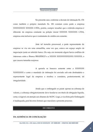 XXXXXXXXXXXXXXXXX
Assessoria Jurídica
Rua XXXX, XX, n. XXX, bairro, XXXX XX XXXXXX/XX - CEP: 00000.000 –- FONE/FAX: (00) 00000 0000
8
No presente caso, conforme a decisão de intimação fls. 176
como também o próprio mandado fls. 181 constam como parte a empresa
XXXXXXXXX XXXXXX LTDA, porém, cumpre ressaltar que a referida empresa é
diferente da empresa constante na petição inicial XXXXXX XXXXXXX LTDA,
empresa esta inclusive que é contratante do crédito em comento.
Ante tal tumulto processual, a parte representante da
empresa se viu em uma armadilha, uma vez que, estava em espaço amplo de
negociação junto ao referido banco. Ou seja, em momento algum havia conflitos de
interesses entre o Branco BRADESCO e a XXXXX XXXXXXXXXXXXX XXXXXX, o
que causou tamanha surpresa.
A querela se baseava somente entre a XXXXXXX
XXXXXXXX e como o mandado de intimação foi enviado sob este destinatário o
representante legal da empresa a recebeu e constatou, posteriormente, tal
irregularidade.
Ainda que o embargado se paute apenas na cobrança de
valores, a cobrança obrigatoriamente deve fundar-se em título de obrigação líquida,
certa e exigível, em atenção aos ditames do NCPC. Logo, a via eleita pelo Embargado
é inadequada, pois há erros formais que maculam o presente processo.
DO DIREITO
DA AUDIÊNCIA DE CONCILIAÇÃO
 