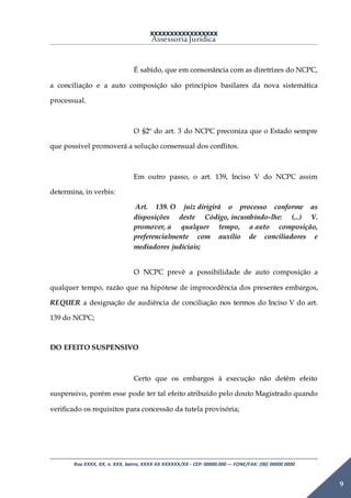 XXXXXXXXXXXXXXXXX
Assessoria Jurídica
Rua XXXX, XX, n. XXX, bairro, XXXX XX XXXXXX/XX - CEP: 00000.000 –- FONE/FAX: (00) 00000 0000
9
É sabido, que em consonância com as diretrizes do NCPC,
a conciliação e a auto composição são princípios basilares da nova sistemática
processual.
O §2º do art. 3 do NCPC preconiza que o Estado sempre
que possível promoverá a solução consensual dos conflitos.
Em outro passo, o art. 139, Inciso V do NCPC assim
determina, in verbis:
Art. 139. O juiz dirigirá o processo conforme as
disposições deste Código, incumbindo-lhe: (...) V.
promover, a qualquer tempo, a auto composição,
preferencialmente com auxílio de conciliadores e
mediadores judiciais;
O NCPC prevê a possibilidade de auto composição a
qualquer tempo, razão que na hipótese de improcedência dos presentes embargos,
REQUER a designação de audiência de conciliação nos termos do Inciso V do art.
139 do NCPC;
DO EFEITO SUSPENSIVO
Certo que os embargos à execução não detêm efeito
suspensivo, porém esse pode ter tal efeito atribuído pelo douto Magistrado quando
verificado os requisitos para concessão da tutela provisória;
 