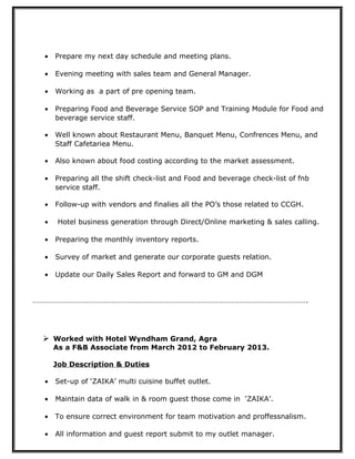 • Prepare my next day schedule and meeting plans.
• Evening meeting with sales team and General Manager.
• Working as a part of pre opening team.
• Preparing Food and Beverage Service SOP and Training Module for Food and
beverage service staff.
• Well known about Restaurant Menu, Banquet Menu, Confrences Menu, and
Staff Cafetariea Menu.
• Also known about food costing according to the market assessment.
• Preparing all the shift check-list and Food and beverage check-list of fnb
service staff.
• Follow-up with vendors and finalies all the PO’s those related to CCGH.
• Hotel business generation through Direct/Online marketing & sales calling.
• Preparing the monthly inventory reports.
• Survey of market and generate our corporate guests relation.
• Update our Daily Sales Report and forward to GM and DGM
……………………………………………………………………………………………………………………………….
 Worked with Hotel Wyndham Grand, Agra
As a F&B Associate from March 2012 to February 2013.
Job Description & Duties
• Set-up of ‘ZAIKA’ multi cuisine buffet outlet.
• Maintain data of walk in & room guest those come in ‘ZAIKA’.
• To ensure correct environment for team motivation and proffessnalism.
• All information and guest report submit to my outlet manager.
 