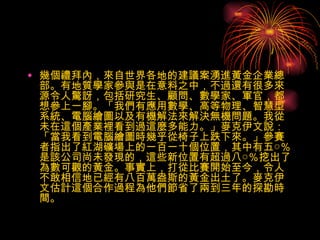 幾個禮拜內，來自世界各地的建議案湧進黃金企業總部。有地質學家參與是在意料之中，不過還有很多來源令人驚訝，包括研究生、顧問、數學家、軍官，都想參上一腳。「我們有應用數學、高等物理、智慧型系統、電腦繪圖以及有機解法來解決無機問題。我從未在這個產業裡看到過這麼多能力。」麥克伊文說：「當我看到電腦繪圖時幾乎從椅子上跌下來。」參賽者指出了紅湖礦場上的一百一十個位置，其中有五○％是該公司尚未發現的，這些新位置有超過八○％挖出了為數可觀的黃金。事實上，打從比賽開始至今，令人不敢相信地已經有八百萬盎斯的黃金出土了。麥克伊文估計這個合作過程為他們節省了兩到三年的探勘時間。  