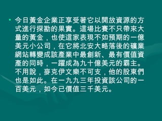 今日黃金企業正享受著它以開放資源的方式進行探勘的果實。這場比賽不只帶來大量的黃金，也使這家表現不如預期的一億美元小公司，在它將北安大略落後的礦業網站轉變成該產業中最創新、最有價值資產的同時，一躍成為九十億美元的霸主。不用說，麥克伊文樂不可支，他的股東們也是如此。在一九九三年投資該公司的一百美元，如今已價值三千美元。 