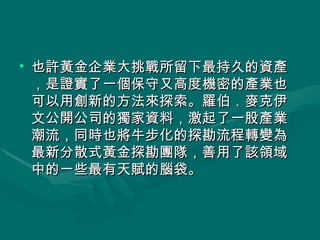 也許黃金企業大挑戰所留下最持久的資產，是證實了一個保守又高度機密的產業也可以用創新的方法來探索。羅伯．麥克伊文公開公司的獨家資料，激起了一股產業潮流，同時也將牛步化的探勘流程轉變為最新分散式黃金探勘團隊，善用了該領域中的一些最有天賦的腦袋。  