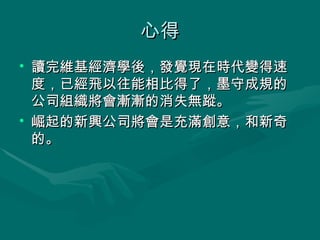 心得 讀完維基經濟學後，發覺現在時代變得速度，已經飛以往能相比得了，墨守成規的公司組織將會漸漸的消失無蹤。 崛起的新興公司將會是充滿創意，和新奇的。 