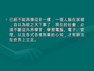 已經不能再像從前一樣，一個人躲在家裡，自以為能之天下事了，現在的社會，必須不斷從外界學習，學習電腦、電子、管理、以及各式各樣商業的心知，才有辦法在世界上立足。 