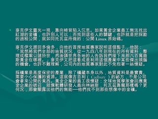 麥克伊文靈光一現，靠向椅背陷入沉思。如果黃金企業員工無法找出紅湖的金礦，也許別人可以；而找到這些人的關鍵，也許就是把探勘的過程公開，就如同托瓦茲所做的：公開 Linux 原始碼。 麥克伊文趕回多倫多，向他的首席地質專家說明這個點子，他說：「我想將我們全部的地質狀況，從一九四八年到現在的所有資料，整理成檔案公諸於世，然後請世界各地的人告訴我們接下來那六百萬盎斯黃金在哪裡。」麥克伊文把這看成是利用這個產業中某些傑出頭腦的機會。也許不難理解，公司內的地質專家對此不免抱著一絲懷疑。 採礦業是高度保密的產業，除了礦藏本身以外，地質資料是最寶貴、需要小心保護的資源。這就像吉百利（ Cadbury ）的祕方，不是公司會拿來公開的東西。黃金企業的員工很懷疑：全球地質學家會回應黃金企業的號召，就像軟體研發人員向林納斯．托瓦茲靠攏那樣嗎？更何況，那會顯露出他們的無能──他們找不到那些想像中的金礦。  