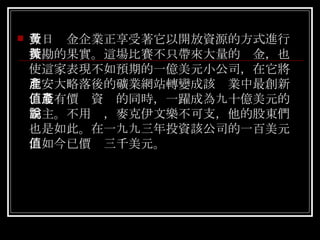 今日黃金企業正享受著它以開放資源的方式進行探勘的果實。這場比賽不只帶來大量的黃金，也使這家表現不如預期的一億美元小公司，在它將北安大略落後的礦業網站轉變成該產業中最創新、最有價值資產的同時，一躍成為九十億美元的霸主。不用說，麥克伊文樂不可支，他的股東們也是如此。在一九九三年投資該公司的一百美元，如今已價值三千美元。 
