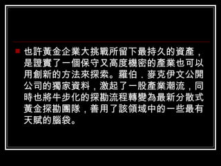 也許黃金企業大挑戰所留下最持久的資產，是證實了一個保守又高度機密的產業也可以用創新的方法來探索。羅伯．麥克伊文公開公司的獨家資料，激起了一股產業潮流，同時也將牛步化的探勘流程轉變為最新分散式黃金探勘團隊，善用了該領域中的一些最有天賦的腦袋。  