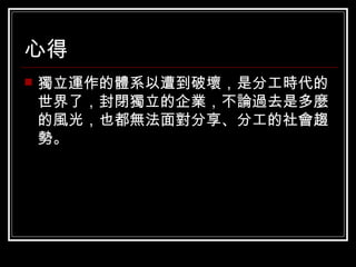 心得 獨立運作的體系以遭到破壞，是分工時代的世界了，封閉獨立的企業，不論過去是多麼的風光，也都無法面對分享、分工的社會趨勢。 
