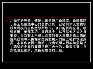 才幾年的光景，傳統上像是運用會議室、會議電話，甚至是會議中心的合作型態，已被有如天文數字般大規模的合作型態所取代。今日的百科全書、噴射客機、營運系統、共通基金，以及其他各式各樣事物，由為數上千或上百萬的個人集體創造出來的。當某些領導人畏懼那些為數驚人的線上社群快速成長，本書作者提出證明，指出領導人根本無須驚恐，聰明的企業只要懂得善用合作的力量與本質，自然能激起創新、成長與成功的火花。  