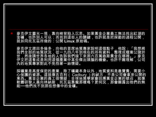 麥克伊文靈光一現，靠向椅背陷入沉思。如果黃金企業員工無法找出紅湖的金礦，也許別人可以；而找到這些人的關鍵，也許就是把探勘的過程公開，就如同托瓦茲所做的：公開 Linux 原始碼。 麥克伊文趕回多倫多，向他的首席地質專家說明這個點子，他說：「我想將我們全部的地質狀況，從一九四八年到現在的所有資料，整理成檔案公諸於世，然後請世界各地的人告訴我們接下來那六百萬盎斯黃金在哪裡。」麥克伊文把這看成是利用這個產業中某些傑出頭腦的機會。也許不難理解，公司內的地質專家對此不免抱著一絲懷疑。 採礦業是高度保密的產業，除了礦藏本身以外，地質資料是最寶貴、需要小心保護的資源。這就像吉百利（ Cadbury ）的祕方，不是公司會拿來公開的東西。黃金企業的員工很懷疑：全球地質學家會回應黃金企業的號召，就像軟體研發人員向林納斯．托瓦茲靠攏那樣嗎？更何況，那會顯露出他們的無能──他們找不到那些想像中的金礦。  