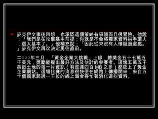 麥克伊文事後回想，也承認這個策略有爭議而且很冒險。他說：「我們是在攻擊基本前提；你就是不會將獨家資料拱手讓人，這太基本了。」他補充說：「因此從來沒有人懷疑過這點。」麥克伊文再次決定勇往直前。 二○○○年三月，「黃金企業大挑戰」上線，總獎金五十七萬五千美元，獎勵能提出最好方法及估計的參賽者。這塊五萬五千英畝土地的每一片資訊（有些達四百 MB 之多）都放上了黃金企業網站。這場比賽的消息很快便在網路上傳播開來，來自五十個國家超過一千位的線上淘金客忙著消化這些資料。 