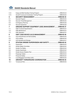 ISAGO Standards Manual
TOC 4 GOSM Ed 2 Rev 0, February 2010
5.12 Cargo and Mail Handling Training Program............................................................ORM-HS 33
5.13 Aircraft Turnaround Coordinator Training Program.................................................ORM-HS 34
6 SECURITY MANAGEMENT .........................................................ORM-HS 35
6.1 Security Program.....................................................................................................ORM-HS 35
6.2 Security Threat Management ..................................................................................ORM-HS 35
6.3 Contingency Planning..............................................................................................ORM-HS 36
6.4 Security Equipment .................................................................................................ORM-HS 36
7 GROUND SUPPORT EQUIPMENT (GSE) MANAGEMENT........ORM-HS 37
7.1 GSE Functional Specifications ................................................................................ORM-HS 37
7.2 GSE Maintenance ...................................................................................................ORM-HS 37
7.3 GSE Operation ........................................................................................................ORM-HS 37
8 UNIT LOAD DEVICE (ULD) MANAGEMENT...............................ORM-HS 40
8.1 ULD Airworthiness and Serviceability .....................................................................ORM-HS 40
8.2 ULD Loading............................................................................................................ORM-HS 40
8.3 ULD Handling and Storage......................................................................................ORM-HS 41
9 STATION AIRSIDE SUPERVISION AND SAFETY......................ORM-HS 42
9.1 Supervision..............................................................................................................ORM-HS 42
9.2 Airside Safety Committee........................................................................................ORM-HS 42
9.3 Airside Fire Safety ...................................................................................................ORM-HS 42
9.4 Airside Cleanliness ..................................................................................................ORM-HS 42
9.5 Airside Severe Weather Plan ..................................................................................ORM-HS 43
9.6 Passenger Safety ....................................................................................................ORM-HS 43
9.7 Personnel Safety .....................................................................................................ORM-HS 44
9.8 Local Baggage Committee (LBC)............................................................................ORM-HS 44
10 AIRCRAFT TURNAROUND COORDINATION ............................ORM-HS 45
10.1 Turnaround Plan......................................................................................................ORM-HS 45
 