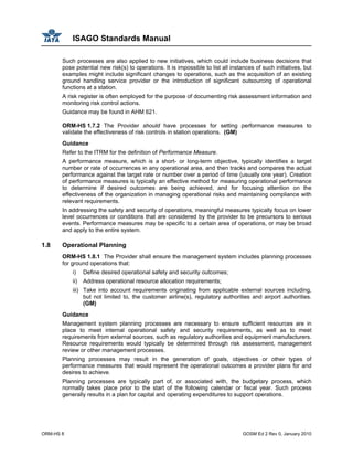 ISAGO Standards Manual
ORM-HS 8 GOSM Ed 2 Rev 0, January 2010
Such processes are also applied to new initiatives, which could include business decisions that
pose potential new risk(s) to operations. It is impossible to list all instances of such initiatives, but
examples might include significant changes to operations, such as the acquisition of an existing
ground handling service provider or the introduction of significant outsourcing of operational
functions at a station.
A risk register is often employed for the purpose of documenting risk assessment information and
monitoring risk control actions.
Guidance may be found in AHM 621.
ORM-HS 1.7.2 The Provider should have processes for setting performance measures to
validate the effectiveness of risk controls in station operations. (GM)
Guidance
Refer to the ITRM for the definition of Performance Measure.
A performance measure, which is a short- or long-term objective, typically identifies a target
number or rate of occurrences in any operational area, and then tracks and compares the actual
performance against the target rate or number over a period of time (usually one year). Creation
of performance measures is typically an effective method for measuring operational performance
to determine if desired outcomes are being achieved, and for focusing attention on the
effectiveness of the organization in managing operational risks and maintaining compliance with
relevant requirements.
In addressing the safety and security of operations, meaningful measures typically focus on lower
level occurrences or conditions that are considered by the provider to be precursors to serious
events. Performance measures may be specific to a certain area of operations, or may be broad
and apply to the entire system.
1.8 Operational Planning
ORM-HS 1.8.1 The Provider shall ensure the management system includes planning processes
for ground operations that:
i) Define desired operational safety and security outcomes;
ii) Address operational resource allocation requirements;
iii) Take into account requirements originating from applicable external sources including,
but not limited to, the customer airline(s), regulatory authorities and airport authorities.
(GM)
Guidance
Management system planning processes are necessary to ensure sufficient resources are in
place to meet internal operational safety and security requirements, as well as to meet
requirements from external sources, such as regulatory authorities and equipment manufacturers.
Resource requirements would typically be determined through risk assessment, management
review or other management processes.
Planning processes may result in the generation of goals, objectives or other types of
performance measures that would represent the operational outcomes a provider plans for and
desires to achieve.
Planning processes are typically part of, or associated with, the budgetary process, which
normally takes place prior to the start of the following calendar or fiscal year. Such process
generally results in a plan for capital and operating expenditures to support operations.
 