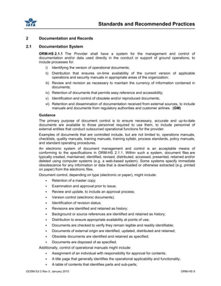 Standards and Recommended Practices
GOSM Ed 2 Rev 0, January 2010 ORM-HS 9
2 Documentation and Records
2.1 Documentation System
ORM-HS 2.1.1 The Provider shall have a system for the management and control of
documentation and/or data used directly in the conduct or support of ground operations, to
include processes for:
i) Identifying the version of operational documents;
ii) Distribution that ensures on-time availability of the current version of applicable
operations and security manuals in appropriate areas of the organization;
iii) Review and revision as necessary to maintain the currency of information contained in
documents;
iv) Retention of documents that permits easy reference and accessibility;
v) Identification and control of obsolete and/or reproduced documents;
vi) Retention and dissemination of documentation received from external sources, to include
manuals and documents from regulatory authorities and customer airlines. (GM)
Guidance
The primary purpose of document control is to ensure necessary, accurate and up-to-date
documents are available to those personnel required to use them, to include personnel of
external entities that conduct outsourced operational functions for the provider.
Examples of documents that are controlled include, but are not limited to, operations manuals,
checklists, quality manuals, training manuals, training syllabi, process standards, policy manuals,
and standard operating procedures.
An electronic system of document management and control is an acceptable means of
conforming to the specifications in ORM-HS 2.1.1. Within such a system, document files are
typically created, maintained, identified, revised, distributed, accessed, presented, retained and/or
deleted using computer systems (e.g. a web-based system). Some systems specify immediate
obsolescence for any information or data that is downloaded or otherwise extracted (e.g. printed
on paper) from the electronic files.
Document control, depending on type (electronic or paper), might include:
Retention of a master copy;
Examination and approval prior to issue;
Review and update, to include an approval process;
Version control (electronic documents);
Identification of revision status;
Revisions are identified and retained as history;
Background or source references are identified and retained as history;
Distribution to ensure appropriate availability at points of use;
Documents are checked to verify they remain legible and readily identifiable;
Documents of external origin are identified, updated, distributed and retained;
Obsolete documents are identified and retained as specified;
Documents are disposed of as specified.
Additionally, control of operational manuals might include:
Assignment of an individual with responsibility for approval for contents;
A title page that generally identifies the operational applicability and functionality;
A table of contents that identifies parts and sub-parts;
 