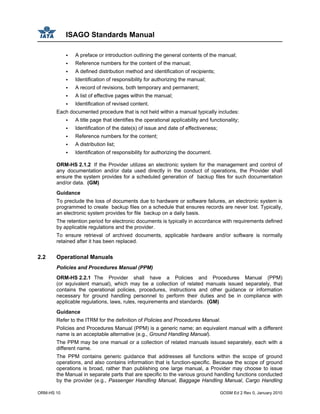 ISAGO Standards Manual
ORM-HS 10 GOSM Ed 2 Rev 0, January 2010
A preface or introduction outlining the general contents of the manual;
Reference numbers for the content of the manual;
A defined distribution method and identification of recipients;
Identification of responsibility for authorizing the manual;
A record of revisions, both temporary and permanent;
A list of effective pages within the manual;
Identification of revised content.
Each documented procedure that is not held within a manual typically includes:
A title page that identifies the operational applicability and functionality;
Identification of the date(s) of issue and date of effectiveness;
Reference numbers for the content;
A distribution list;
Identification of responsibility for authorizing the document.
ORM-HS 2.1.2 If the Provider utilizes an electronic system for the management and control of
any documentation and/or data used directly in the conduct of operations, the Provider shall
ensure the system provides for a scheduled generation of backup files for such documentation
and/or data. (GM)
Guidance
To preclude the loss of documents due to hardware or software failures, an electronic system is
programmed to create backup files on a schedule that ensures records are never lost. Typically,
an electronic system provides for file backup on a daily basis.
The retention period for electronic documents is typically in accordance with requirements defined
by applicable regulations and the provider.
To ensure retrieval of archived documents, applicable hardware and/or software is normally
retained after it has been replaced.
2.2 Operational Manuals
Policies and Procedures Manual (PPM)
ORM-HS 2.2.1 The Provider shall have a Policies and Procedures Manual (PPM)
(or equivalent manual), which may be a collection of related manuals issued separately, that
contains the operational policies, procedures, instructions and other guidance or information
necessary for ground handling personnel to perform their duties and be in compliance with
applicable regulations, laws, rules, requirements and standards. (GM)
Guidance
Refer to the ITRM for the definition of Policies and Procedures Manual.
Policies and Procedures Manual (PPM) is a generic name; an equivalent manual with a different
name is an acceptable alternative (e.g., Ground Handling Manual).
The PPM may be one manual or a collection of related manuals issued separately, each with a
different name.
The PPM contains generic guidance that addresses all functions within the scope of ground
operations, and also contains information that is function-specific. Because the scope of ground
operations is broad, rather than publishing one large manual, a Provider may choose to issue
the Manual in separate parts that are specific to the various ground handling functions conducted
by the provider (e.g., Passenger Handling Manual, Baggage Handling Manual, Cargo Handling
 
