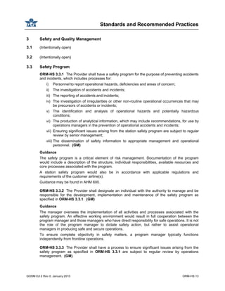 Standards and Recommended Practices
GOSM Ed 2 Rev 0, January 2010 ORM-HS 13
3 Safety and Quality Management
3.1 (Intentionally open)
3.2 (Intentionally open)
3.3 Safety Program
ORM-HS 3.3.1 The Provider shall have a safety program for the purpose of preventing accidents
and incidents, which includes processes for:
i) Personnel to report operational hazards, deficiencies and areas of concern;
ii) The investigation of accidents and incidents;
iii) The reporting of accidents and incidents;
iv) The investigation of irregularities or other non-routine operational occurrences that may
be precursors of accidents or incidents;
v) The identification and analysis of operational hazards and potentially hazardous
conditions;
vi) The production of analytical information, which may include recommendations, for use by
operations managers in the prevention of operational accidents and incidents;
vii) Ensuring significant issues arising from the station safety program are subject to regular
review by senior management;
viii) The dissemination of safety information to appropriate management and operational
personnel. (GM)
Guidance
The safety program is a critical element of risk management. Documentation of the program
would include a description of the structure, individual responsibilities, available resources and
core processes associated with the program.
A station safety program would also be in accordance with applicable regulations and
requirements of the customer airline(s).
Guidance may be found in AHM 600.
ORM-HS 3.3.2 The Provider shall designate an individual with the authority to manage and be
responsible for the development, implementation and maintenance of the safety program as
specified in ORM-HS 3.3.1. (GM)
Guidance
The manager oversees the implementation of all activities and processes associated with the
safety program. An effective working environment would result in full cooperation between the
program manager and those managers who have direct responsibility for safe operations. It is not
the role of the program manager to dictate safety action, but rather to assist operational
managers in producing safe and secure operations.
To ensure complete objectivity in safety matters, a program manager typically functions
independently from frontline operations.
ORM-HS 3.3.3 The Provider shall have a process to ensure significant issues arising from the
safety program as specified in ORM-HS 3.3.1 are subject to regular review by operations
management. (GM)
 