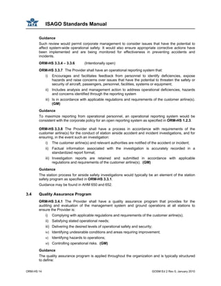 ISAGO Standards Manual
ORM-HS 14 GOSM Ed 2 Rev 0, January 2010
Guidance
Such review would permit corporate management to consider issues that have the potential to
affect system-wide operational safety. It would also ensure appropriate corrective actions have
been implemented and are being monitored for effectiveness in preventing accidents and
incidents.
ORM-HS 3.3.4 – 3.3.6 (Intentionally open)
ORM-HS 3.3.7 The Provider shall have an operational reporting system that:
i) Encourages and facilitates feedback from personnel to identify deficiencies, expose
hazards and raise concerns over issues that have the potential to threaten the safety or
security of aircraft, passengers, personnel, facilities, systems or equipment;
ii) Includes analysis and management action to address operational deficiencies, hazards
and concerns identified through the reporting system
iii) Is in accordance with applicable regulations and requirements of the customer airline(s).
(GM)
Guidance
To maximize reporting from operational personnel, an operational reporting system would be
consistent with the corporate policy for an open reporting system as specified in ORM-HS 1.2.3.
ORM-HS 3.3.8 The Provider shall have a process in accordance with requirements of the
customer airline(s) for the conduct of station airside accident and incident investigations, and for
ensuring, in the event such an investigation:
i) The customer airline(s) and relevant authorities are notified of the accident or incident;
ii) Factual information associated with the investigation is accurately recorded in a
standardized report format;
iii) Investigation reports are retained and submitted in accordance with applicable
regulations and requirements of the customer airline(s). (GM)
Guidance
The station process for airside safety investigations would typically be an element of the station
safety program as specified in ORM-HS 3.3.1.
Guidance may be found in AHM 650 and 652.
3.4 Quality Assurance Program
ORM-HS 3.4.1 The Provider shall have a quality assurance program that provides for the
auditing and evaluation of the management system and ground operations at all stations to
ensure the Provider is:
i) Complying with applicable regulations and requirements of the customer airline(s);
ii) Satisfying stated operational needs;
iii) Delivering the desired levels of operational safety and security;
iv) Identifying undesirable conditions and areas requiring improvement;
v) Identifying hazards to operations;
vi) Controlling operational risks. (GM)
Guidance
The quality assurance program is applied throughout the organization and is typically structured
to define:
 