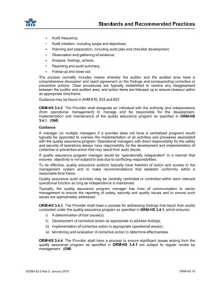 Standards and Recommended Practices
GOSM Ed 2 Rev 0, January 2010 ORM-HS 15
Audit frequency;
Audit initiation, including scope and objectives;
Planning and preparation, including audit plan and checklist development;
Observation and gathering of evidence;
Analysis, findings, actions;
Reporting and audit summary;
Follow-up and close out.
The process normally includes means whereby the auditor and the audited area have a
comprehensive discussion and reach agreement on the findings and corresponding corrective or
preventive actions. Clear procedures are typically established to resolve any disagreement
between the auditor and audited area, and action items are followed up to ensure closeout within
an appropriate time frame.
Guidance may be found in AHM 610, 612 and 621.
ORM-HS 3.4.2 The Provider shall designate an individual with the authority and independence
(from operational management) to manage and be responsible for the development,
implementation and maintenance of the quality assurance program as specified in ORM-HS
3.4.1. (GM)
Guidance
A manager (or multiple managers if a provider does not have a centralized program) would
typically be appointed to oversee the implementation of all activities and processes associated
with the quality assurance program. Operational managers with direct responsibility for the safety
and security of operations always have responsibility for the development and implementation of
corrective or preventive action that may result from audit results.
A quality assurance program manager would be “operationally independent” in a manner that
ensures objectivity is not subject to bias due to conflicting responsibilities.
To be effective, quality assurance auditors typically have freedom of action and access to the
management system and to make recommendations that establish conformity within a
reasonable time frame.
Quality assurance audit activities may be centrally controlled or controlled within each relevant
operational function as long as independence is maintained.
Typically, the quality assurance program manager has lines of communication to senior
management to ensure the reporting of safety, security and quality issues and to ensure such
issues are appropriately addressed.
ORM-HS 3.4.3 The Provider shall have a process for addressing findings that result from audits
conducted under the quality assurance program as specified in ORM-HS 3.4.1, which ensures:
i) A determination of root cause(s);
ii) Development of corrective action as appropriate to address findings;
iii) Implementation of corrective action in appropriate operational area(s);
iv) Monitoring and evaluation of corrective action to determine effectiveness.
ORM-HS 3.4.4 The Provider shall have a process to ensure significant issues arising from the
quality assurance program as specified in ORM-HS 3.4.1 are subject to regular review by
management. (GM)
 