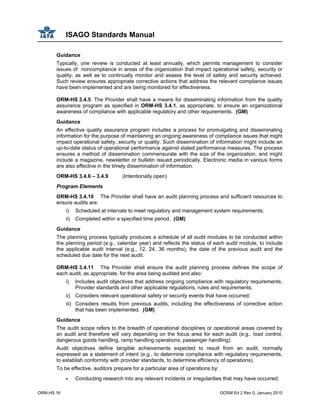 ISAGO Standards Manual
ORM-HS 16 GOSM Ed 2 Rev 0, January 2010
Guidance
Typically, one review is conducted at least annually, which permits management to consider
issues of noncompliance in areas of the organization that impact operational safety, security or
quality, as well as to continually monitor and assess the level of safety and security achieved.
Such review ensures appropriate corrective actions that address the relevant compliance issues
have been implemented and are being monitored for effectiveness.
ORM-HS 3.4.5 The Provider shall have a means for disseminating information from the quality
assurance program as specified in ORM-HS 3.4.1, as appropriate, to ensure an organizational
awareness of compliance with applicable regulatory and other requirements. (GM)
Guidance
An effective quality assurance program includes a process for promulgating and disseminating
information for the purpose of maintaining an ongoing awareness of compliance issues that might
impact operational safety, security or quality. Such dissemination of information might include an
up-to-date status of operational performance against stated performance measures. The process
ensures a method of dissemination commensurate with the size of the organization, and might
include a magazine, newsletter or bulletin issued periodically. Electronic media in various forms
are also effective in the timely dissemination of information.
ORM-HS 3.4.6 – 3.4.9 (Intentionally open)
Program Elements
ORM-HS 3.4.10 The Provider shall have an audit planning process and sufficient resources to
ensure audits are:
i) Scheduled at intervals to meet regulatory and management system requirements;
ii) Completed within a specified time period. (GM)
Guidance
The planning process typically produces a schedule of all audit modules to be conducted within
the planning period (e.g., calendar year) and reflects the status of each audit module, to include
the applicable audit interval (e.g., 12, 24, 36 months), the date of the previous audit and the
scheduled due date for the next audit.
ORM-HS 3.4.11 The Provider shall ensure the audit planning process defines the scope of
each audit, as appropriate, for the area being audited and also:
i) Includes audit objectives that address ongoing compliance with regulatory requirements,
Provider standards and other applicable regulations, rules and requirements;
ii) Considers relevant operational safety or security events that have occurred;
iii) Considers results from previous audits, including the effectiveness of corrective action
that has been implemented. (GM)
Guidance
The audit scope refers to the breadth of operational disciplines or operational areas covered by
an audit and therefore will vary depending on the focus area for each audit (e.g., load control,
dangerous goods handling, ramp handling operations, passenger handling).
Audit objectives define tangible achievements expected to result from an audit, normally
expressed as a statement of intent (e.g., to determine compliance with regulatory requirements,
to establish conformity with provider standards, to determine efficiency of operations).
To be effective, auditors prepare for a particular area of operations by:
Conducting research into any relevant incidents or irregularities that may have occurred;
 