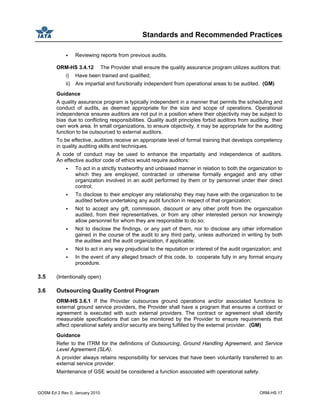 Standards and Recommended Practices
GOSM Ed 2 Rev 0, January 2010 ORM-HS 17
Reviewing reports from previous audits.
ORM-HS 3.4.12 The Provider shall ensure the quality assurance program utilizes auditors that:
i) Have been trained and qualified;
ii) Are impartial and functionally independent from operational areas to be audited. (GM)
Guidance
A quality assurance program is typically independent in a manner that permits the scheduling and
conduct of audits, as deemed appropriate for the size and scope of operations. Operational
independence ensures auditors are not put in a position where their objectivity may be subject to
bias due to conflicting responsibilities. Quality audit principles forbid auditors from auditing their
own work area. In small organizations, to ensure objectivity, it may be appropriate for the auditing
function to be outsourced to external auditors.
To be effective, auditors receive an appropriate level of formal training that develops competency
in quality auditing skills and techniques.
A code of conduct may be used to enhance the impartiality and independence of auditors.
An effective auditor code of ethics would require auditors:
To act in a strictly trustworthy and unbiased manner in relation to both the organization to
which they are employed, contracted or otherwise formally engaged and any other
organization involved in an audit performed by them or by personnel under their direct
control;
To disclose to their employer any relationship they may have with the organization to be
audited before undertaking any audit function in respect of that organization;
Not to accept any gift, commission, discount or any other profit from the organization
audited, from their representatives, or from any other interested person nor knowingly
allow personnel for whom they are responsible to do so;
Not to disclose the findings, or any part of them, nor to disclose any other information
gained in the course of the audit to any third party, unless authorized in writing by both
the auditee and the audit organization, if applicable;
Not to act in any way prejudicial to the reputation or interest of the audit organization; and
In the event of any alleged breach of this code, to cooperate fully in any formal enquiry
procedure.
3.5 (Intentionally open)
3.6 Outsourcing Quality Control Program
ORM-HS 3.6.1 If the Provider outsources ground operations and/or associated functions to
external ground service providers, the Provider shall have a program that ensures a contract or
agreement is executed with such external providers. The contract or agreement shall identify
measurable specifications that can be monitored by the Provider to ensure requirements that
affect operational safety and/or security are being fulfilled by the external provider. (GM)
Guidance
Refer to the ITRM for the definitions of Outsourcing, Ground Handling Agreement, and Service
Level Agreement (SLA).
A provider always retains responsibility for services that have been voluntarily transferred to an
external service provider.
Maintenance of GSE would be considered a function associated with operational safety.
 