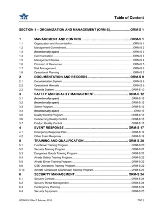 Table of Content
GOSM Ed 2 Rev 0, February 2010 TOC 5
SECTION 1 – ORGANIZATION AND MANAGEMENT (ORM-S)...................... ORM-S 1
1 MANAGEMENT AND CONTROL..................................................... ORM-S 1
1.1 Organization and Accountability...................................................................................ORM-S 1
1.2 Management Commitment ...........................................................................................ORM-S 2
1.3 (Intentionally open) ....................................................................................................ORM-S 3
1.4 Communication.............................................................................................................ORM-S 3
1.5 Management Review....................................................................................................ORM-S 4
1.6 Provision of Resources.................................................................................................ORM-S 5
1.7 Risk Management.........................................................................................................ORM-S 6
1.8 Operational Planning....................................................................................................ORM-S 7
2 DOCUMENTATION AND RECORDS............................................... ORM-S 9
2.1 Documentation System ................................................................................................ORM-S 9
2.2 Operational Manuals ....................................................................................................ORM-S 9
2.3 Records System .........................................................................................................ORM-S 10
3 SAFETY AND QUALITY MANAGEMENT...................................... ORM-S 12
3.1 (Intentionally open) ..................................................................................................ORM-S 12
3.2 (Intentionally open) ..................................................................................................ORM-S 12
3.3 Safety Program...........................................................................................................ORM-S 12
3.4 (Intentionally open) .....................................................................................................ORM-13
3.5 Quality Control Program.............................................................................................ORM-S 13
3.6 Outsourcing Quality Control .......................................................................................ORM-S 15
3.7 Product Quality Control ..............................................................................................ORM-S 15
4 EVENT RESPONSE ....................................................................... ORM-S 17
4.1 Emergency Response Plan........................................................................................ORM-S 17
4.2 Other Event Response ...............................................................................................ORM-S 18
5 TRAINING AND QUALIFICATION ................................................. ORM-S 20
5.1 Functional Training Program ......................................................................................ORM-S 20
5.2 Security Training Program..........................................................................................ORM-S 21
5.3 Dangerous Goods Training Program .........................................................................ORM-S 21
5.4 Airside Safety Training Program.................................................................................ORM-S 22
5.5 Airside Driver Training Program .................................................................................ORM-S 22
5.6 GSE Operations Training Program.............................................................................ORM-S 22
5.13 Aircraft Turnaround Coordinator Training Program....................................................ORM-S 23
6 SECURITY MANAGEMENT ........................................................... ORM-S 24
6.1 Security Controls ........................................................................................................ORM-S 24
6.2 Security Threat Management .....................................................................................ORM-S 24
6.3 Contingency Planning.................................................................................................ORM-S 24
6.4 Security Equipment ....................................................................................................ORM-S 25
 