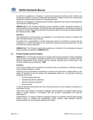 ISAGO Standards Manual
ORM-HS 18 GOSM Ed 2 Rev 0, January 2010
A contract or agreement is necessary to ensure the outsourced services and/or functions are
formally documented. Inclusion of measurable specifications, usually in the form of a service level
agreement, would provide the basis for a monitoring process.
Guidance and examples of a standard ground handling agreement and a service level agreement
may be found in AHM Chapter 6.
ORM-HS 3.6.2 If the Provider outsources ground operations and/or associated functions to
external ground service providers, the Provider shall have processes for monitoring such external
providers to ensure requirements that affect operational safety and security are being fulfilled by
the external provider. (GM)
Guidance
The specifications of this provision are applicable to any outsourced services or functions that
affect operational safety and/or security.
A provider has a responsibility to monitor outsourced services or functions to ensure they are
conducted in a manner that meets its own operational safety and security requirements, as well
as those of the customer airline(s).
ORM-HS 3.6.3 The Provider should utilize auditing as a method for the monitoring of external
service providers as specified in ORM-HS 3.6.2.
3.7 Product Quality Control Program
ORM-HS 3.7.1 The Provider should have a program that ensures equipment or other operational
products that are purchased or otherwise acquired from an external vendor or supplier meet the
technical requirements of the Provider and the customer airline(s) prior to being used in the
conduct of station ground operations. (GM)
Guidance
This provision applies only to products (not services) that are purchased or otherwise acquired
from an external supplier or vendor.
Following are some examples of equipment or products that could have a negative effect on the
safety of operations if put into service with substandard quality (i.e., the provider’s technical
standards are not met):
Ground support equipment;
Operational software, databases;
Security screening equipment;
Aircraft chocks.
To ensure technical requirements are met, a process may focus on the supplier, the product or a
combination of both.
The process may include an evaluation of suppliers, with the selection of suppliers based on their
ability to supply products in accordance with the provider’s requirements and technical
specifications.
Implementation of a rigorous receiving inspection process (or equivalent activity) would provide
another means of verifying that operationally critical products meet specified technical
requirements prior to such products being put into service.
 