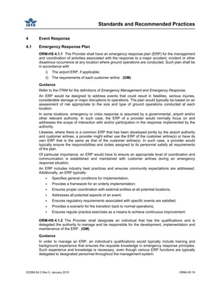 Standards and Recommended Practices
GOSM Ed 2 Rev 0, January 2010 ORM-HS 19
4 Event Response
4.1 Emergency Response Plan
ORM-HS 4.1.1 The Provider shall have an emergency response plan (ERP) for the management
and coordination of activities associated with the response to a major accident, incident or other
disastrous occurrence at any location where ground operations are conducted. Such plan shall be
in accordance with:
i) The airport ERP, if applicable;
ii) The requirements of each customer airline. (GM)
Guidance
Refer to the ITRM for the definitions of Emergency Management and Emergency Response.
An ERP would be designed to address events that could result in fatalities, serious injuries,
considerable damage or major disruptions to operations. The plan would typically be based on an
assessment of risk appropriate to the size and type of ground operations conducted at each
location.
In some locations, emergency or crisis response is assumed by a governmental, airport and/or
other relevant authority. In such case, the ERP of a provider would normally focus on and
addresses the scope of interaction with and/or participation in the response implemented by the
authority.
Likewise, where there is a common ERP that has been developed jointly by the airport authority
and customer airlines, a provider might either use the ERP of the customer airline(s) or have its
own ERP that is the same as that of the customer airline(s). In such case, a provider would
typically ensure the responsibilities and duties assigned to its personnel satisfy all requirements
of the plan.
Of particular importance, an ERP would have to ensure an appropriate level of coordination and
communication is established and maintained with customer airlines during an emergency
response situation.
An ERP includes industry best practices and ensures community expectations are addressed.
Additionally, an ERP typically:
Specifies general conditions for implementation;
Provides a framework for an orderly implementation;
Ensures proper coordination with external entities at all potential locations;
Addresses all potential aspects of an event;
Ensures regulatory requirements associated with specific events are satisfied;
Provides a scenario for the transition back to normal operations;
Ensures regular practice exercises as a means to achieve continuous improvement.
ORM-HS 4.1.2 The Provider shall designate an individual that has the qualifications and is
delegated the authority to manage and be responsible for the development, implementation and
maintenance of the ERP. (GM)
Guidance
In order to manage an ERP, an individual’s qualifications would typically include training and
background experience that ensures the requisite knowledge in emergency response principles.
Such experience and knowledge is necessary, even though various ERP functions are typically
delegated to designated personnel throughout the management system.
 