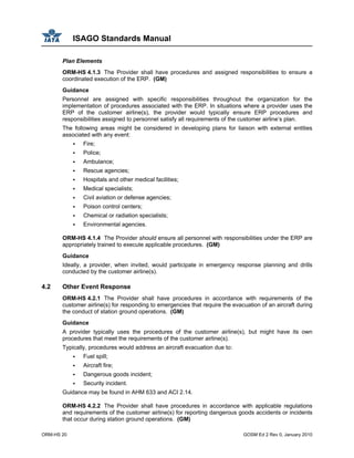 ISAGO Standards Manual
ORM-HS 20 GOSM Ed 2 Rev 0, January 2010
Plan Elements
ORM-HS 4.1.3 The Provider shall have procedures and assigned responsibilities to ensure a
coordinated execution of the ERP. (GM)
Guidance
Personnel are assigned with specific responsibilities throughout the organization for the
implementation of procedures associated with the ERP. In situations where a provider uses the
ERP of the customer airline(s), the provider would typically ensure ERP procedures and
responsibilities assigned to personnel satisfy all requirements of the customer airline’s plan.
The following areas might be considered in developing plans for liaison with external entities
associated with any event:
Fire;
Police;
Ambulance;
Rescue agencies;
Hospitals and other medical facilities;
Medical specialists;
Civil aviation or defense agencies;
Poison control centers;
Chemical or radiation specialists;
Environmental agencies.
ORM-HS 4.1.4 The Provider should ensure all personnel with responsibilities under the ERP are
appropriately trained to execute applicable procedures. (GM)
Guidance
Ideally, a provider, when invited, would participate in emergency response planning and drills
conducted by the customer airline(s).
4.2 Other Event Response
ORM-HS 4.2.1 The Provider shall have procedures in accordance with requirements of the
customer airline(s) for responding to emergencies that require the evacuation of an aircraft during
the conduct of station ground operations. (GM)
Guidance
A provider typically uses the procedures of the customer airline(s), but might have its own
procedures that meet the requirements of the customer airline(s).
Typically, procedures would address an aircraft evacuation due to:
Fuel spill;
Aircraft fire;
Dangerous goods incident;
Security incident.
Guidance may be found in AHM 633 and ACI 2.14.
ORM-HS 4.2.2 The Provider shall have procedures in accordance with applicable regulations
and requirements of the customer airline(s) for reporting dangerous goods accidents or incidents
that occur during station ground operations. (GM)
 