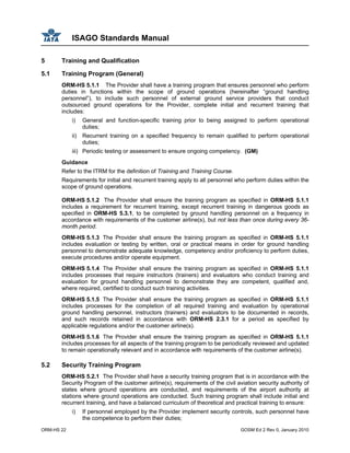 ISAGO Standards Manual
ORM-HS 22 GOSM Ed 2 Rev 0, January 2010
5 Training and Qualification
5.1 Training Program (General)
ORM-HS 5.1.1 The Provider shall have a training program that ensures personnel who perform
duties in functions within the scope of ground operations (hereinafter “ground handling
personnel”), to include such personnel of external ground service providers that conduct
outsourced ground operations for the Provider, complete initial and recurrent training that
includes:
i) General and function-specific training prior to being assigned to perform operational
duties;
ii) Recurrent training on a specified frequency to remain qualified to perform operational
duties;
iii) Periodic testing or assessment to ensure ongoing competency. (GM)
Guidance
Refer to the ITRM for the definition of Training and Training Course.
Requirements for initial and recurrent training apply to all personnel who perform duties within the
scope of ground operations.
ORM-HS 5.1.2 The Provider shall ensure the training program as specified in ORM-HS 5.1.1
includes a requirement for recurrent training, except recurrent training in dangerous goods as
specified in ORM-HS 5.3.1, to be completed by ground handling personnel on a frequency in
accordance with requirements of the customer airline(s), but not less than once during every 36-
month period.
ORM-HS 5.1.3 The Provider shall ensure the training program as specified in ORM-HS 5.1.1
includes evaluation or testing by written, oral or practical means in order for ground handling
personnel to demonstrate adequate knowledge, competency and/or proficiency to perform duties,
execute procedures and/or operate equipment.
ORM-HS 5.1.4 The Provider shall ensure the training program as specified in ORM-HS 5.1.1
includes processes that require instructors (trainers) and evaluators who conduct training and
evaluation for ground handling personnel to demonstrate they are competent, qualified and,
where required, certified to conduct such training activities.
ORM-HS 5.1.5 The Provider shall ensure the training program as specified in ORM-HS 5.1.1
includes processes for the completion of all required training and evaluation by operational
ground handling personnel, instructors (trainers) and evaluators to be documented in records,
and such records retained in accordance with ORM-HS 2.3.1 for a period as specified by
applicable regulations and/or the customer airline(s).
ORM-HS 5.1.6 The Provider shall ensure the training program as specified in ORM-HS 5.1.1
includes processes for all aspects of the training program to be periodically reviewed and updated
to remain operationally relevant and in accordance with requirements of the customer airline(s).
5.2 Security Training Program
ORM-HS 5.2.1 The Provider shall have a security training program that is in accordance with the
Security Program of the customer airline(s), requirements of the civil aviation security authority of
states where ground operations are conducted, and requirements of the airport authority at
stations where ground operations are conducted. Such training program shall include initial and
recurrent training, and have a balanced curriculum of theoretical and practical training to ensure:
i) If personnel employed by the Provider implement security controls, such personnel have
the competence to perform their duties;
 