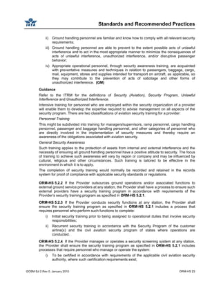 Standards and Recommended Practices
GOSM Ed 2 Rev 0, January 2010 ORM-HS 23
ii) Ground handling personnel are familiar and know how to comply with all relevant security
requirements;
iii) Ground handling personnel are able to prevent to the extent possible acts of unlawful
interference and to act in the most appropriate manner to minimize the consequences of
acts of unlawful interference, unauthorized interference, and/or disruptive passenger
behavior;
iv) Appropriate operational personnel, through security awareness training, are acquainted
with preventative measures and techniques in relation to passengers, baggage, cargo,
mail, equipment, stores and supplies intended for transport on aircraft, as applicable, so
they may contribute to the prevention of acts of sabotage and other forms of
unauthorized interference. (GM)
Guidance
Refer to the ITRM for the definitions of Security (Aviation), Security Program, Unlawful
Interference and Unauthorized Interference.
Intensive training for personnel who are employed within the security organization of a provider
will enable them to develop the expertise required to advise management on all aspects of the
security program. There are two classifications of aviation security training for a provider:
Personnel Training
This might be subdivided into training for managers/supervisors, ramp personnel, cargo handling
personnel, passenger and baggage handling personnel, and other categories of personnel who
are directly involved in the implementation of security measures and thereby require an
awareness of the obligations associated with aviation security.
General Security Awareness
Such training applies to the protection of assets from internal and external interference and the
necessity of ensuring all ground handling personnel have a positive attitude to security. The focus
of training to achieve such awareness will vary by region or company and may be influenced by
cultural, religious and other circumstances. Such training is tailored to be effective in the
environment in which it is to apply.
The completion of security training would normally be recorded and retained in the records
system for proof of compliance with applicable security standards or regulations.
ORM-HS 5.2.2 If the Provider outsources ground operations and/or associated functions to
external ground service providers at any station, the Provider shall have a process to ensure such
external providers have a security training program in accordance with requirements of the
Provider’s security training program as specified in ORM-HS 5.2.1.
ORM-HS 5.2.3 If the Provider conducts security functions at any station, the Provider shall
ensure the security training program as specified in ORM-HS 5.2.1 includes a process that
requires personnel who perform such functions to complete:
i) Initial security training prior to being assigned to operational duties that involve security
responsibilities;
ii) Recurrent security training in accordance with the Security Program of the customer
airline(s) and the civil aviation security program of states where operations are
conducted.
ORM-HS 5.2.4 If the Provider manages or operates a security screening system at any station,
the Provider shall ensure the security training program as specified in ORM-HS 5.2.1 includes
processes that require personnel who manage or operate the system:
i) To be certified in accordance with requirements of the applicable civil aviation security
authority, where such certification requirements exist;
 