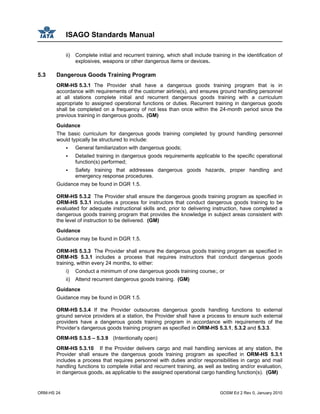 ISAGO Standards Manual
ORM-HS 24 GOSM Ed 2 Rev 0, January 2010
ii) Complete initial and recurrent training, which shall include training in the identification of
explosives, weapons or other dangerous items or devices.
5.3 Dangerous Goods Training Program
ORM-HS 5.3.1 The Provider shall have a dangerous goods training program that is in
accordance with requirements of the customer airline(s), and ensures ground handling personnel
at all stations complete initial and recurrent dangerous goods training with a curriculum
appropriate to assigned operational functions or duties. Recurrent training in dangerous goods
shall be completed on a frequency of not less than once within the 24-month period since the
previous training in dangerous goods. (GM)
Guidance
The basic curriculum for dangerous goods training completed by ground handling personnel
would typically be structured to include:
General familiarization with dangerous goods;
Detailed training in dangerous goods requirements applicable to the specific operational
function(s) performed;
Safety training that addresses dangerous goods hazards, proper handling and
emergency response procedures.
Guidance may be found in DGR 1.5.
ORM-HS 5.3.2 The Provider shall ensure the dangerous goods training program as specified in
ORM-HS 5.3.1 includes a process for instructors that conduct dangerous goods training to be
evaluated for adequate instructional skills and, prior to delivering instruction, have completed a
dangerous goods training program that provides the knowledge in subject areas consistent with
the level of instruction to be delivered. (GM)
Guidance
Guidance may be found in DGR 1.5.
ORM-HS 5.3.3 The Provider shall ensure the dangerous goods training program as specified in
ORM-HS 5.3.1 includes a process that requires instructors that conduct dangerous goods
training, within every 24 months, to either:
i) Conduct a minimum of one dangerous goods training course;, or
ii) Attend recurrent dangerous goods training. (GM)
Guidance
Guidance may be found in DGR 1.5.
ORM-HS 5.3.4 If the Provider outsources dangerous goods handling functions to external
ground service providers at a station, the Provider shall have a process to ensure such external
providers have a dangerous goods training program in accordance with requirements of the
Provider’s dangerous goods training program as specified in ORM-HS 5.3.1, 5.3.2 and 5.3.3.
ORM-HS 5.3.5 – 5.3.9 (Intentionally open)
ORM-HS 5.3.10 If the Provider delivers cargo and mail handling services at any station, the
Provider shall ensure the dangerous goods training program as specified in ORM-HS 5.3.1
includes a process that requires personnel with duties and/or responsibilities in cargo and mail
handling functions to complete initial and recurrent training, as well as testing and/or evaluation,
in dangerous goods, as applicable to the assigned operational cargo handling function(s). (GM)
 