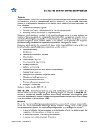 Standards and Recommended Practices
GOSM Ed 2 Rev 0, January 2010 ORM-HS 25
Guidance
Subjects included in the curriculum for dangerous goods training for cargo handling personnel will
vary depending on specific responsibilities and duty function(s). For the purpose determining
subjects to be addressed in dangerous goods training, cargo handling functions are grouped into
three categories:
Acceptance of dangerous goods;
Acceptance of cargo, mail or stores (other than dangerous goods);
Handling, build-up and storage of cargo and/or mail.
Dangerous goods training is required for all cargo handling personnel to ensure declared and
undeclared dangerous goods are recognized and prohibited from being carried or loaded onto an
aircraft. Such training also provides the requisite knowledge to permit cargo handling personnel to
recognize dangerous goods, whether labeled or not labeled, and to prevent such dangerous
goods from being inadvertently accepted and/or planned for loading into an aircraft.
Dangerous goods training for personnel with duties and/or responsibilities in cargo and/or mail
handling functions typically addresses, according to specific function:
General philosophy;
Limitations;
General requirements for shippers;
Classification;
List of dangerous goods;
General packing requirements;
Packing instructions;
Labeling and marking;
Shippers declaration and other relevant documentation;
Acceptance procedures;
Recognition of undeclared dangerous goods;
Storage and loading procedures;
Pilot-in-command notification;
Provisions for passengers and crew;
Emergency procedures.
Guidance may be found in DGR 1.5.1.5.
ORM-HS 5.3.11 If the Provider delivers cargo and mail handling services at any station, the
Provider shall ensure the dangerous goods training program as specified in ORM-HS 5.3.1
includes a process that requires evaluation and/or testing associated with dangerous goods
training for personnel with assigned duties and/or responsibilities in dangerous goods acceptance
to be accomplished by written means. (GM)
Guidance
Due to the importance of dangerous goods acceptance, personnel with assigned responsibilities
in this area would demonstrate knowledge through enhanced testing, which would typically
include written test questions and practical shipment problems. Such testing would include:
A level of difficulty that demonstrates an understanding of and the ability to apply the
regulations in the acceptance of dangerous goods;
A duration appropriate for achieving test objectives;
A passing mark, which is typically 80 percent;
 