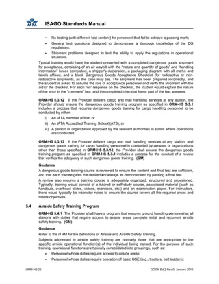 ISAGO Standards Manual
ORM-HS 26 GOSM Ed 2 Rev 0, January 2010
Re-testing (with different test content) for personnel that fail to achieve a passing mark;
General test questions designed to demonstrate a thorough knowledge of the DG
regulations;
Shipment problems designed to test the ability to apply the regulations in operational
situations.
Typical training would have the student presented with a completed dangerous goods shipment
for acceptance, consisting of an air waybill with the “nature and quantity of goods” and “handling
information” boxes completed, a shipper's declaration, a packaging diagram with all marks and
labels affixed, and a blank Dangerous Goods Acceptance Checklist (for radioactive or non-
radioactive shipments, as the case may be). The shipment has been prepared incorrectly, and
the student is asked to assume the role of acceptance personnel and verify the shipment with the
aid of the checklist. For each “no” response on the checklist, the student would explain the nature
of the error in the “comment” box, and the completed checklist forms part of the test answers.
ORM-HS 5.3.12 If the Provider delivers cargo and mail handling services at any station, the
Provider should ensure the dangerous goods training program as specified in ORM-HS 5.3.1
includes a process that requires dangerous goods training for cargo handling personnel to be
conducted by either:
i) An IATA member airline; or
ii) An IATA Accredited Training School (ATS); or
iii) A person or organization approved by the relevant authorities in states where operations
are conducted.
ORM-HS 5.3.13 If the Provider delivers cargo and mail handling services at any station, and
dangerous goods training for cargo handling personnel is conducted by persons or organizations
other than those specified in ORM-HS 5.3.12, the Provider shall ensure the dangerous goods
training program as specified in ORM-HS 5.3.1 includes a process for the conduct of a review
that verifies the adequacy of such dangerous goods training. (GM)
Guidance
A dangerous goods training course is reviewed to ensure the content and final test are sufficient,
and that each trainee gains the desired knowledge as demonstrated by passing a final test.
A review also ensures a training course is adequately organized, structured and provisioned.
Typically, training would consist of a tutored or self-study course, associated material (such as
handouts, overhead slides, videos, exercises, etc.) and an examination paper. For instructors,
there would typically be instructor notes to ensure the course covers all the required areas and
meets objectives.
5.4 Airside Safety Training Program
ORM-HS 5.4.1 The Provider shall have a program that ensures ground handling personnel at all
stations with duties that require access to airside areas complete initial and recurrent airside
safety training. (GM)
Guidance
Refer to the ITRM for the definitions of Airside and Airside Safety Training.
Subjects addressed in airside safety training are normally those that are appropriate to the
specific airside operational function(s) of the individual being trained. For the purpose of such
training, operational functions are typically consolidated into groupings, such as:
Personnel whose duties require access to airside areas;
Personnel whose duties require operation of basic GSE (e.g., tractors, belt loaders);
 