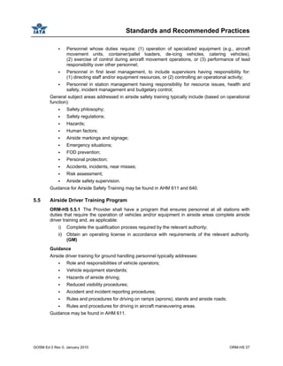 Standards and Recommended Practices
GOSM Ed 2 Rev 0, January 2010 ORM-HS 27
Personnel whose duties require: (1) operation of specialized equipment (e.g., aircraft
movement units, container/pallet loaders, de-icing vehicles, catering vehicles),
(2) exercise of control during aircraft movement operations, or (3) performance of lead
responsibility over other personnel;
Personnel in first level management, to include supervisors having responsibility for:
(1) directing staff and/or equipment resources, or (2) controlling an operational activity;
Personnel in station management having responsibility for resource issues, health and
safety, incident management and budgetary control;
General subject areas addressed in airside safety training typically include (based on operational
function):
Safety philosophy;
Safety regulations;
Hazards;
Human factors;
Airside markings and signage;
Emergency situations;
FOD prevention;
Personal protection;
Accidents, incidents, near misses;
Risk assessment;
Airside safety supervision.
Guidance for Airside Safety Training may be found in AHM 611 and 640.
5.5 Airside Driver Training Program
ORM-HS 5.5.1 The Provider shall have a program that ensures personnel at all stations with
duties that require the operation of vehicles and/or equipment in airside areas complete airside
driver training and, as applicable:
i) Complete the qualification process required by the relevant authority;
ii) Obtain an operating license in accordance with requirements of the relevant authority.
(GM)
Guidance
Airside driver training for ground handling personnel typically addresses:
Role and responsibilities of vehicle operators;
Vehicle equipment standards;
Hazards of airside driving;
Reduced visibility procedures;
Accident and incident reporting procedures;
Rules and procedures for driving on ramps (aprons), stands and airside roads;
Rules and procedures for driving in aircraft maneuvering areas.
Guidance may be found in AHM 611.
 