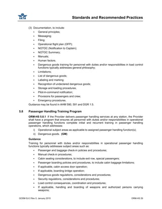 Standards and Recommended Practices
GOSM Ed 2 Rev 0, January 2010 ORM-HS 29
(3) Documentation, to include:
General principles;
Messaging;
Filing;
Operational flight plan (OFP);
NOTOC (Notification to Captain);
NOTOC Summary;
Manuals;
Human factors.
Dangerous goods training for personnel with duties and/or responsibilities in load control
functions typically addresses general philosophy;
Limitations;
List of dangerous goods;
Labeling and marking;
Recognition of undeclared dangerous goods;
Storage and loading procedures;
Pilot-in-command notification;
Provisions for passengers and crew;
Emergency procedures.
Guidance may be found in AHM 590, 591 and DGR 1.5.
5.8 Passenger Handling Training Program
ORM-HS 5.8.1 If the Provider delivers passenger handling services at any station, the Provider
shall have a program that ensures all personnel with duties and/or responsibilities in operational
passenger handling functions complete initial and recurrent training in passenger handling
operations, which addresses:
i) Operational subject areas as applicable to assigned passenger handling function(s);
ii) Dangerous goods. (GM)
Guidance
Training for personnel with duties and/or responsibilities in operational passenger handling
functions typically addresses subject areas such as:
Passenger and baggage check-in policies and procedures;
Manual check-in procedures;
Cabin seating considerations, to include exit row, special passengers;
Passenger boarding policies and procedures, to include cabin baggage limitations;
If applicable, cabin access door operation;
If applicable, boarding bridge operation;
Dangerous goods regulations, considerations and procedures;
Security regulations, considerations and procedures;
Load control consequences, coordination and procedures;
If applicable, handling and boarding of weapons and authorized persons carrying
weapons;
 