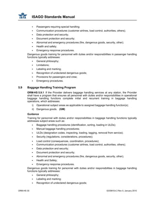 ISAGO Standards Manual
ORM-HS 30 GOSM Ed 2 Rev 0, January 2010
Passengers requiring special handling;
Communication procedures (customer airlines, load control, authorities, others);
Data protection and security;
Document protection and security;
Abnormal and emergency procedures (fire, dangerous goods, security, other);
Health and safety;
Emergency response procedures.
Dangerous goods training for personnel with duties and/or responsibilities in passenger handling
functions typically addresses:
General philosophy;
Limitations;
Labeling and marking;
Recognition of undeclared dangerous goods;
Provisions for passengers and crew;
Emergency procedures.
5.9 Baggage Handling Training Program
ORM-HS 5.9.1 If the Provider delivers baggage handling services at any station, the Provider
shall have a program that ensures all personnel with duties and/or responsibilities in operational
baggage handling functions complete initial and recurrent training in baggage handling
operations, which addresses:
i) Operational subject areas as applicable to assigned baggage handling function(s);
ii) Dangerous goods. (GM)
Guidance
Training for personnel with duties and/or responsibilities in baggage handling functions typically
addresses subject areas such as:
Baggage handling procedures (identification, sorting, loading in ULDs);
Manual baggage handling procedures;
ULDs (designation codes, inspecting, loading, tagging, removal from service);
Security (regulations, considerations, procedures);
Load control (consequences, coordination, procedures);
Communication procedures (customer airlines, load control, authorities, others);
Data protection and security;
Document protection and security;
Abnormal and emergency procedures (fire, dangerous goods, security, other);
Health and Safety;
Emergency response procedures.
Dangerous goods training for personnel with duties and/or responsibilities in baggage handling
functions typically addresses:
General philosophy;
Labeling and marking;
Recognition of undeclared dangerous goods;
 