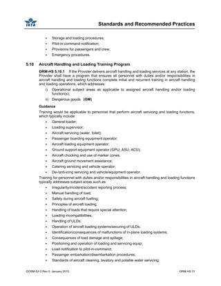 Standards and Recommended Practices
GOSM Ed 2 Rev 0, January 2010 ORM-HS 31
Storage and loading procedures;
Pilot-in-command notification;
Provisions for passengers and crew;
Emergency procedures.
5.10 Aircraft Handling and Loading Training Program
ORM-HS 5.10.1 If the Provider delivers aircraft handling and loading services at any station, the
Provider shall have a program that ensures all personnel with duties and/or responsibilities in
aircraft handling and loading functions complete initial and recurrent training in aircraft handling
and loading operations, which addresses:
i) Operational subject areas as applicable to assigned aircraft handling and/or loading
function(s);
ii) Dangerous goods. (GM)
Guidance
Training would be applicable to personnel that perform aircraft servicing and loading functions,
which typically include:
General loader;
Loading supervisor;
Aircraft servicing (water, toilet);
Passenger boarding equipment operator;
Aircraft loading equipment operator;
Ground support equipment operator (GPU, ASU, ACU);
Aircraft chocking and use of marker cones;
Aircraft ground movement assistance;
Catering servicing and vehicle operator;
De-/anti-icing servicing and vehicle/equipment operator.
Training for personnel with duties and/or responsibilities in aircraft handling and loading functions
typically addresses subject areas such as:
Irregularity/incident/accident reporting process;
Manual handling of load;
Safety during aircraft fuelling;
Principles of aircraft loading;
Handling of loads that require special attention;
Loading incompatibilities;
Handling of ULDs;
Operation of aircraft loading systems/securing of ULDs;
Identification/consequences of malfunctions of in-plane loading systems;
Consequences of load damage and spillage;
Positioning and operation of loading and servicing equip;
Load notification to pilot-in-command;
Passenger embarkation/disembarkation procedures;
Standards of aircraft cleaning, lavatory and potable water servicing;
 