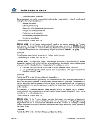 ISAGO Standards Manual
ORM-HS 32 GOSM Ed 2 Rev 0, January 2010
Aircraft movement operations.
Dangerous goods training for personnel with duties and/or responsibilities in aircraft handling and
loading functions typically addresses:
General philosophy;
Labeling and marking;
Recognition of undeclared dangerous goods;
Storage and loading procedures;
Pilot-in-command notification;
Provisions for passengers and crew;
Emergency procedures.
Guidance may be found in AHM 630.
ORM-HS 5.10.2 If the Provider delivers aircraft handling and loading services, the Provider
shall ensure the aircraft handling and loading training program specified in ORM-HS 5.10.1
includes a requirement for all personnel with duties that include the supervision of aircraft loading
to complete the Provider’s load control training program as specified in ORM 5.7.1. (GM)
Guidance
Aircraft loading supervision is an element of the load control process.
Guidance may be found in AHM 590 and 591.
ORM-HS 5.10.3 If the Provider delivers services that require the operation of aircraft access
doors at any station; the Provider shall have an aircraft access door training program that ensures
all personnel with duties that include the operation of aircraft access doors:
i) Complete training applicable to each type of access door operated at the station;
ii) Are qualified to operate aircraft access doors in accordance with requirements of the
customer airline(s). (GM)
Guidance
Refer to the ITRM for the definition of Aircraft Access Doors.
The operation of electrically, hydraulically and pneumatically actuated doors requires theoretical
and practical training conducted by appropriately qualified instructor personnel. To facilitate such
training, a provider would ensure each customer airline provides detailed technical information, to
include description and operations procedures, pertaining to each type of door in aircraft handled
by the provider.
The operation of manually operated doors normally requires no special training; however,
personnel would be required to demonstrate the ability to operate such doors safely before being
permitted to do so without supervision.
Guidance may be found in AHM 430.
ORM-HS 5.10.4 If the Provider delivers services that require the operation of passenger
boarding bridges at any station, the Provider shall have a passenger boarding bridge training
program that ensures all personnel with duties that include the operation of passenger boarding
bridges complete training and qualification applicable to each type of boarding bridge operated at
the station. (GM)
Guidance
Refer to the ITRM for the definition of Passenger Boarding Bridge.
 